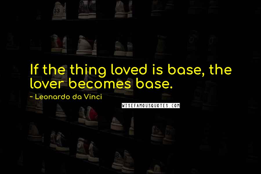 Leonardo Da Vinci Quotes: If the thing loved is base, the lover becomes base.