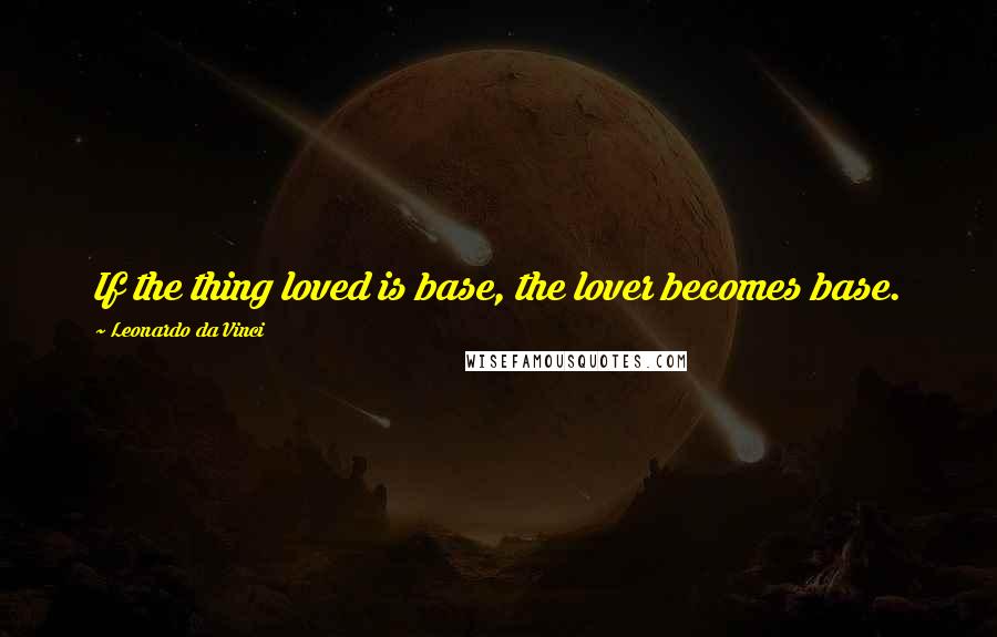 Leonardo Da Vinci Quotes: If the thing loved is base, the lover becomes base.