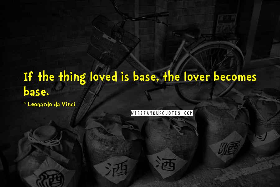 Leonardo Da Vinci Quotes: If the thing loved is base, the lover becomes base.