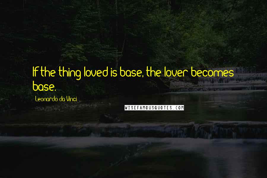 Leonardo Da Vinci Quotes: If the thing loved is base, the lover becomes base.