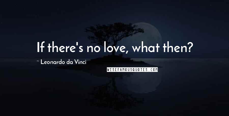 Leonardo Da Vinci Quotes: If there's no love, what then?
