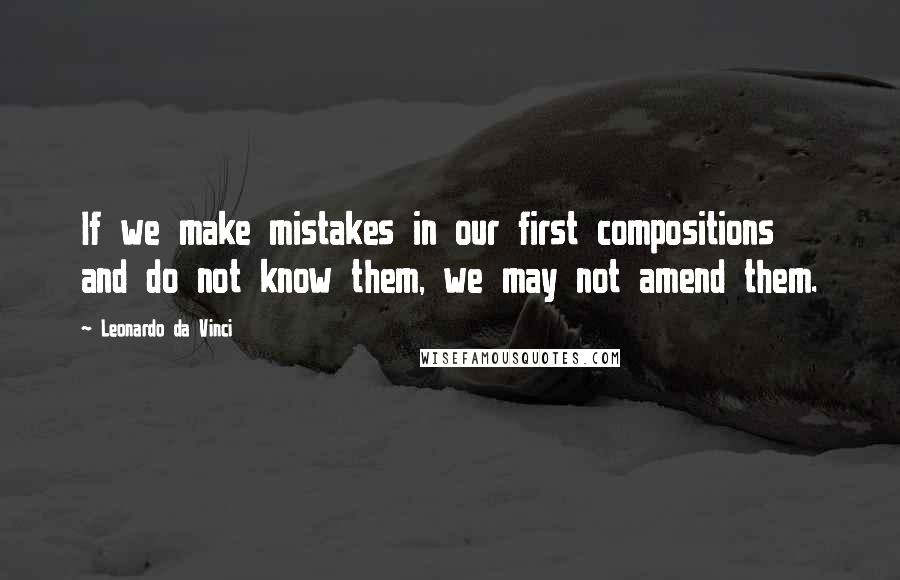 Leonardo Da Vinci Quotes: If we make mistakes in our first compositions and do not know them, we may not amend them.