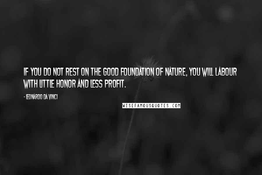 Leonardo Da Vinci Quotes: If you do not rest on the good foundation of nature, you will labour with little honor and less profit.