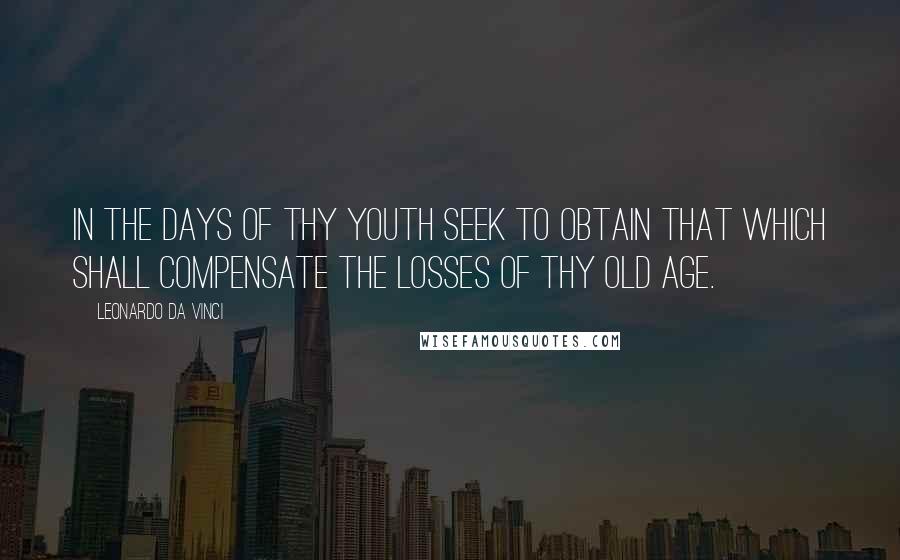 Leonardo Da Vinci Quotes: In the days of thy youth seek to obtain that which shall compensate the losses of thy old age.