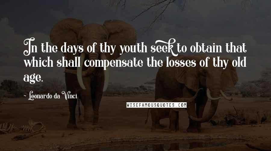 Leonardo Da Vinci Quotes: In the days of thy youth seek to obtain that which shall compensate the losses of thy old age.