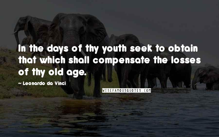 Leonardo Da Vinci Quotes: In the days of thy youth seek to obtain that which shall compensate the losses of thy old age.