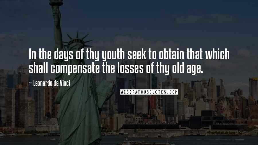 Leonardo Da Vinci Quotes: In the days of thy youth seek to obtain that which shall compensate the losses of thy old age.