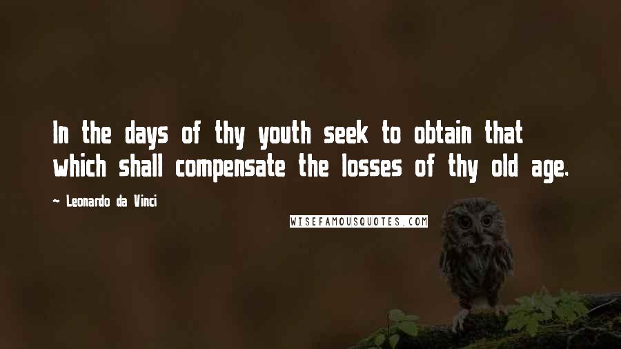 Leonardo Da Vinci Quotes: In the days of thy youth seek to obtain that which shall compensate the losses of thy old age.