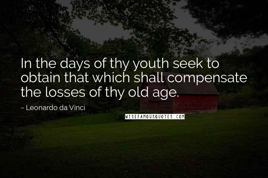 Leonardo Da Vinci Quotes: In the days of thy youth seek to obtain that which shall compensate the losses of thy old age.