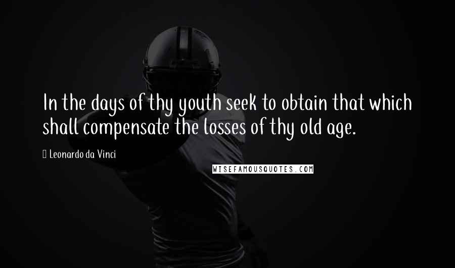 Leonardo Da Vinci Quotes: In the days of thy youth seek to obtain that which shall compensate the losses of thy old age.