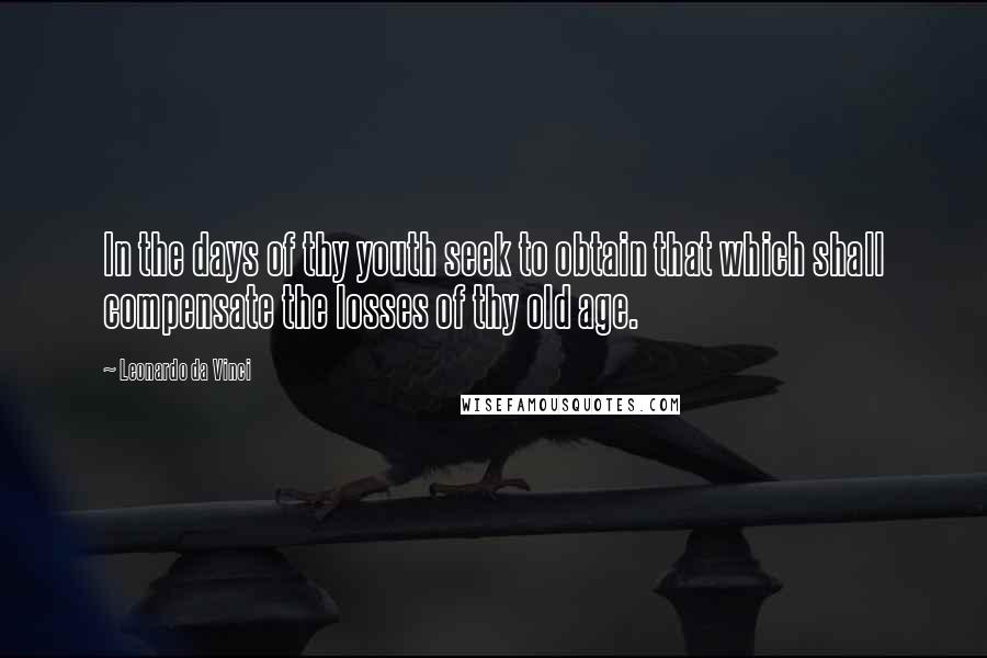 Leonardo Da Vinci Quotes: In the days of thy youth seek to obtain that which shall compensate the losses of thy old age.
