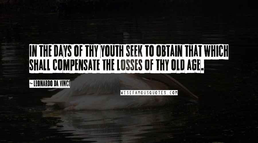 Leonardo Da Vinci Quotes: In the days of thy youth seek to obtain that which shall compensate the losses of thy old age.