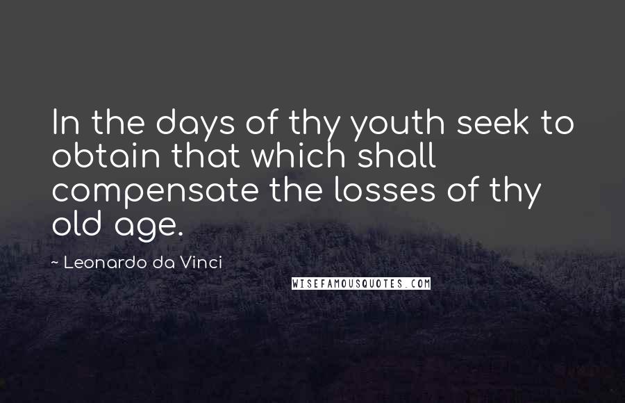 Leonardo Da Vinci Quotes: In the days of thy youth seek to obtain that which shall compensate the losses of thy old age.