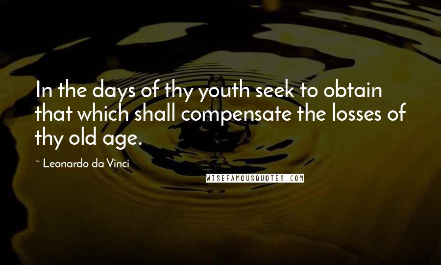 Leonardo Da Vinci Quotes: In the days of thy youth seek to obtain that which shall compensate the losses of thy old age.