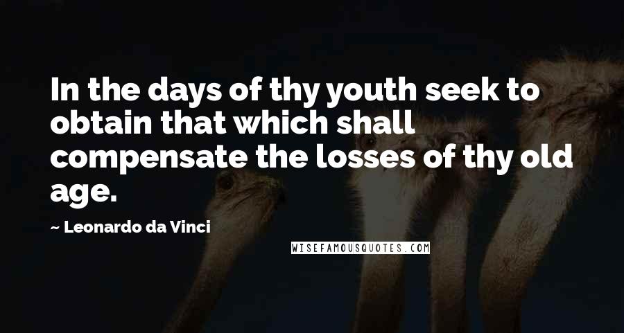 Leonardo Da Vinci Quotes: In the days of thy youth seek to obtain that which shall compensate the losses of thy old age.