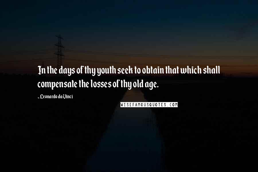 Leonardo Da Vinci Quotes: In the days of thy youth seek to obtain that which shall compensate the losses of thy old age.