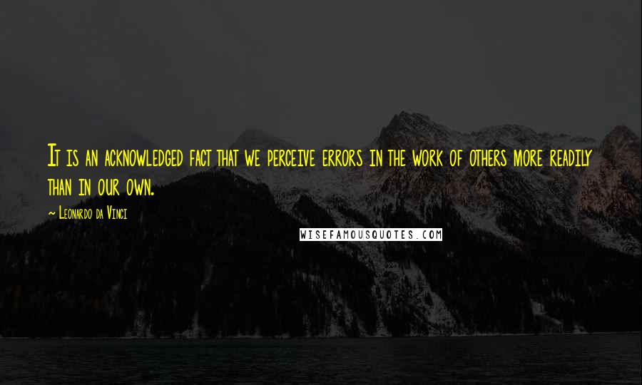 Leonardo Da Vinci Quotes: It is an acknowledged fact that we perceive errors in the work of others more readily than in our own.