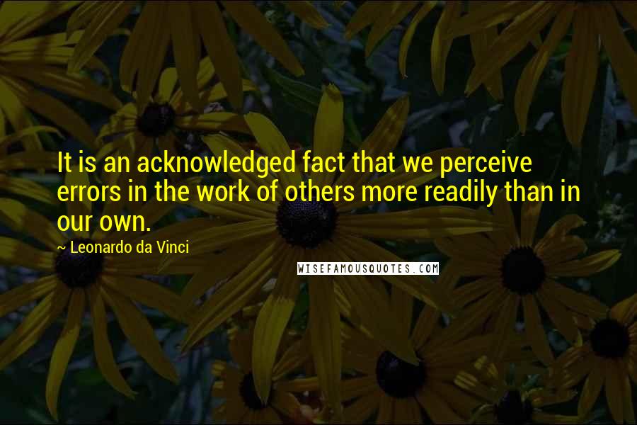 Leonardo Da Vinci Quotes: It is an acknowledged fact that we perceive errors in the work of others more readily than in our own.