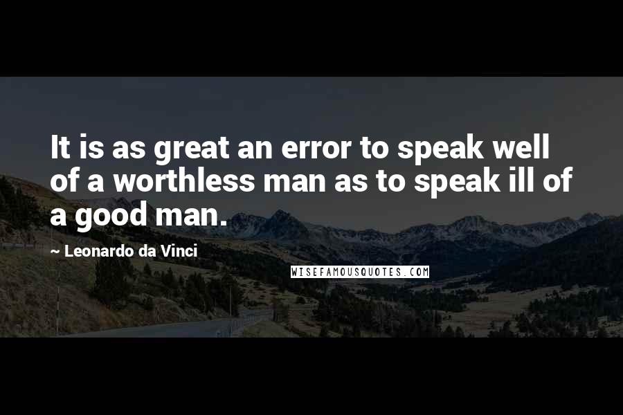 Leonardo Da Vinci Quotes: It is as great an error to speak well of a worthless man as to speak ill of a good man.