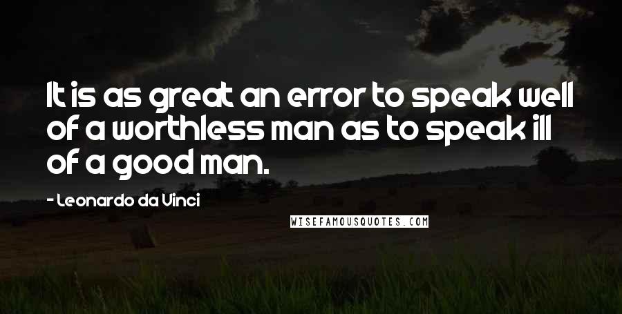 Leonardo Da Vinci Quotes: It is as great an error to speak well of a worthless man as to speak ill of a good man.