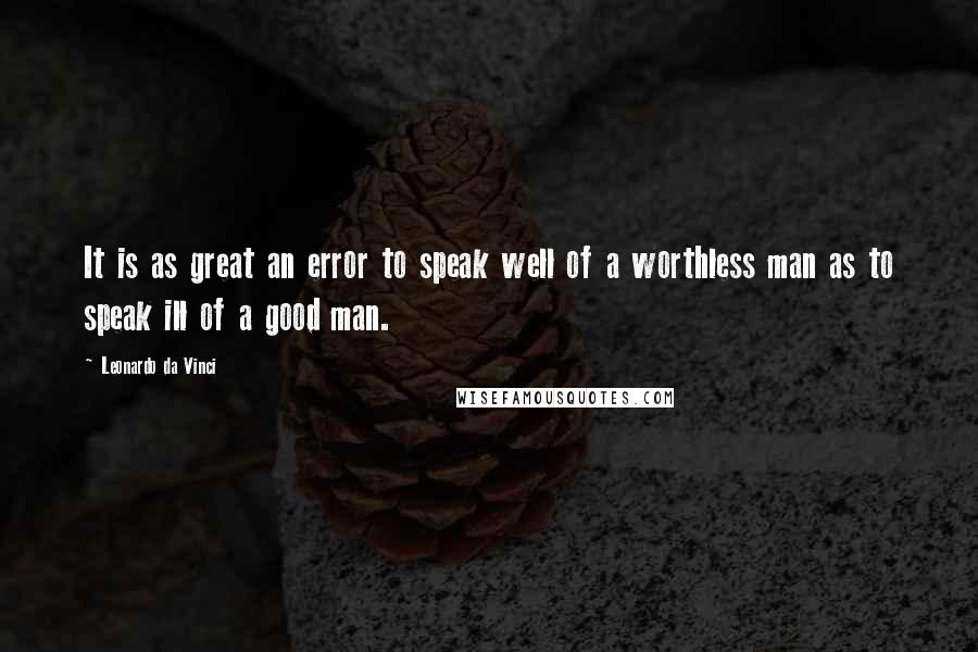 Leonardo Da Vinci Quotes: It is as great an error to speak well of a worthless man as to speak ill of a good man.