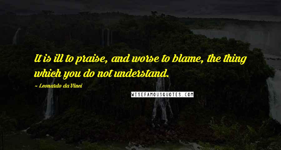 Leonardo Da Vinci Quotes: It is ill to praise, and worse to blame, the thing which you do not understand.