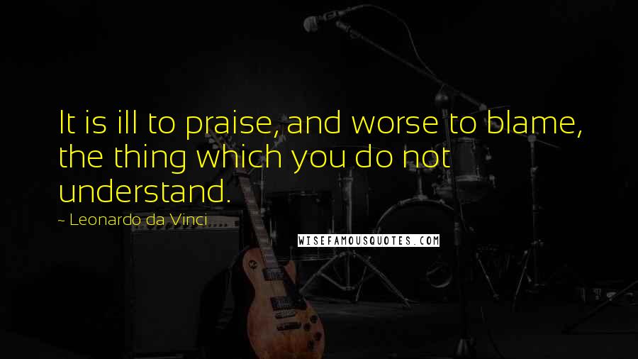 Leonardo Da Vinci Quotes: It is ill to praise, and worse to blame, the thing which you do not understand.