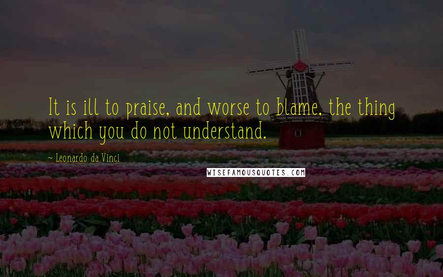 Leonardo Da Vinci Quotes: It is ill to praise, and worse to blame, the thing which you do not understand.