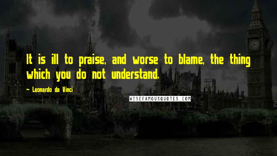 Leonardo Da Vinci Quotes: It is ill to praise, and worse to blame, the thing which you do not understand.