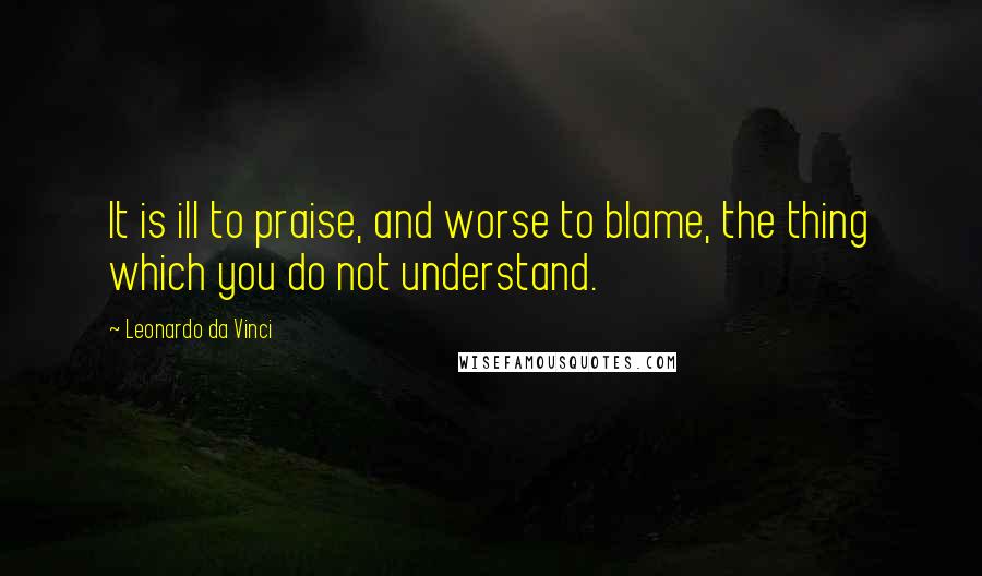 Leonardo Da Vinci Quotes: It is ill to praise, and worse to blame, the thing which you do not understand.