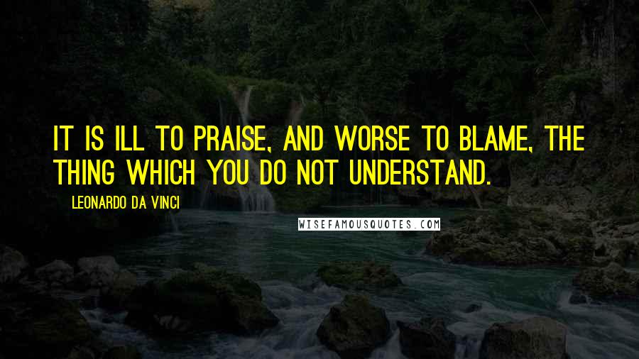 Leonardo Da Vinci Quotes: It is ill to praise, and worse to blame, the thing which you do not understand.