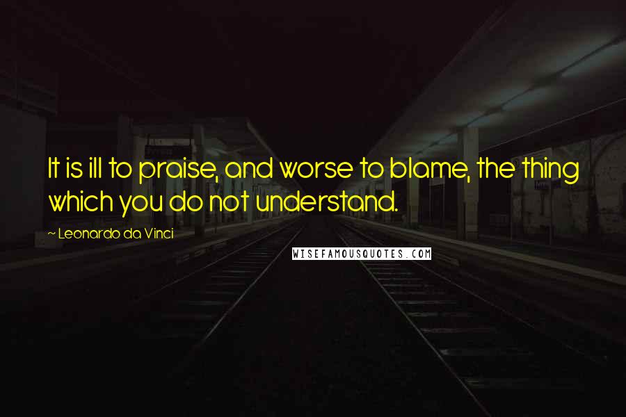 Leonardo Da Vinci Quotes: It is ill to praise, and worse to blame, the thing which you do not understand.