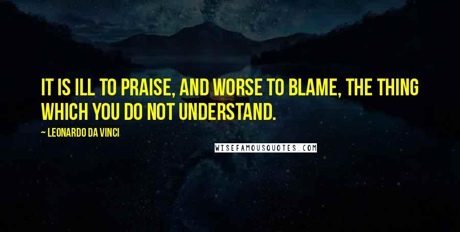 Leonardo Da Vinci Quotes: It is ill to praise, and worse to blame, the thing which you do not understand.