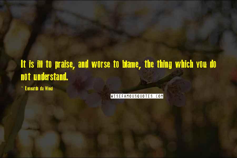 Leonardo Da Vinci Quotes: It is ill to praise, and worse to blame, the thing which you do not understand.