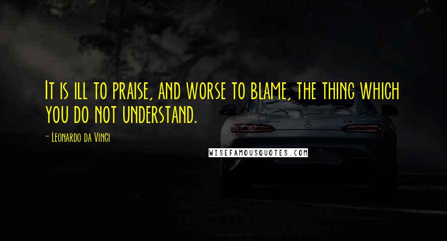 Leonardo Da Vinci Quotes: It is ill to praise, and worse to blame, the thing which you do not understand.