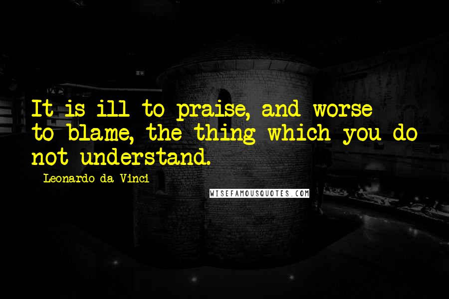 Leonardo Da Vinci Quotes: It is ill to praise, and worse to blame, the thing which you do not understand.