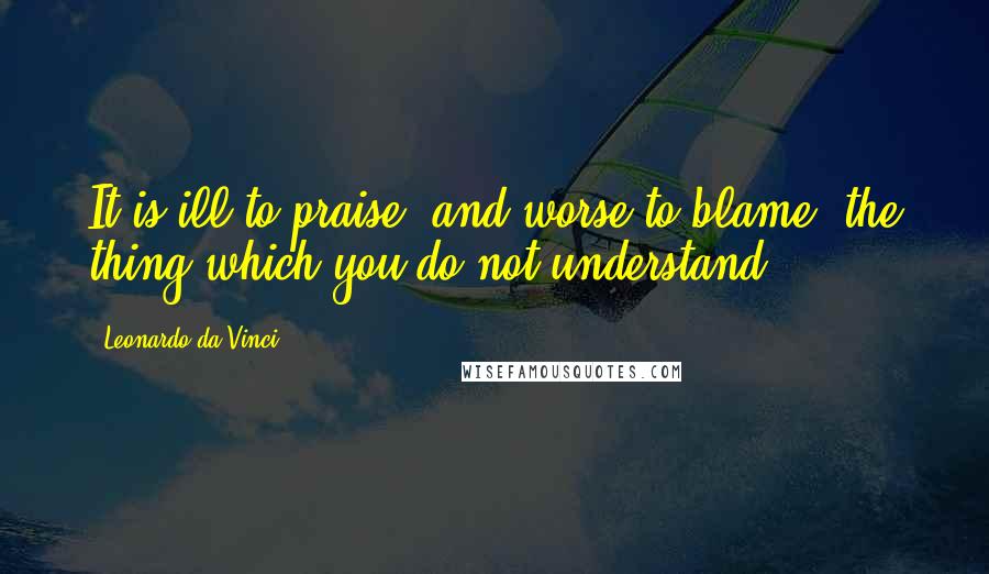 Leonardo Da Vinci Quotes: It is ill to praise, and worse to blame, the thing which you do not understand.