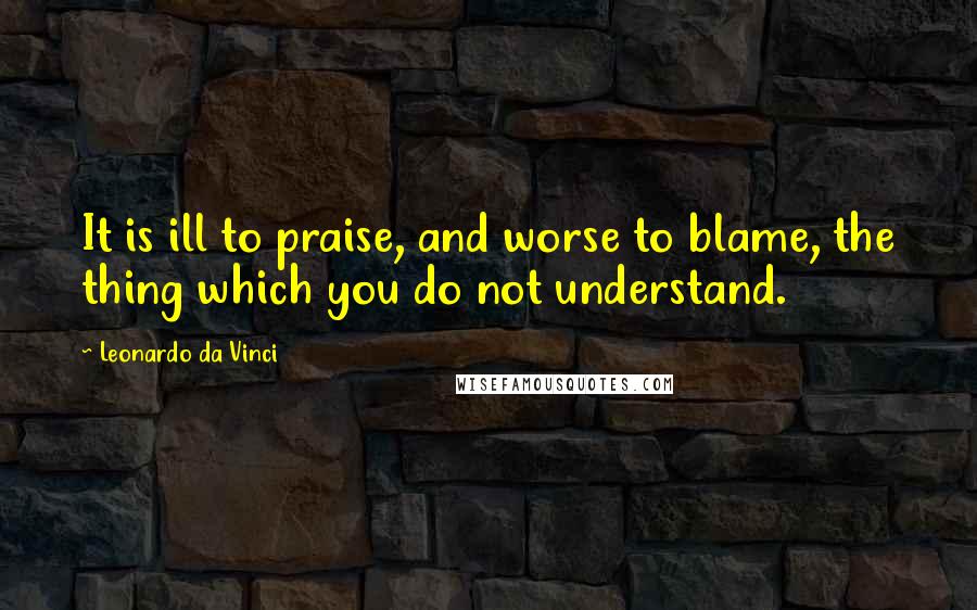 Leonardo Da Vinci Quotes: It is ill to praise, and worse to blame, the thing which you do not understand.