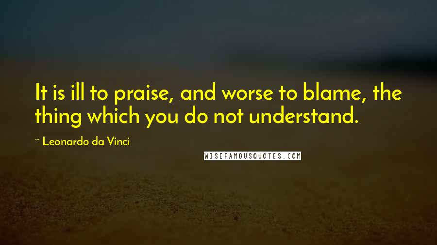 Leonardo Da Vinci Quotes: It is ill to praise, and worse to blame, the thing which you do not understand.