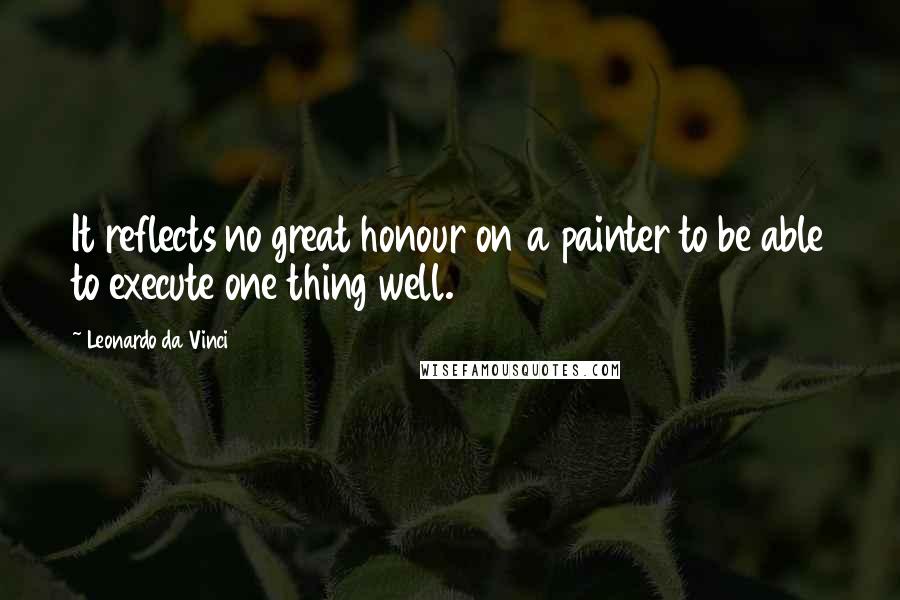 Leonardo Da Vinci Quotes: It reflects no great honour on a painter to be able to execute one thing well.