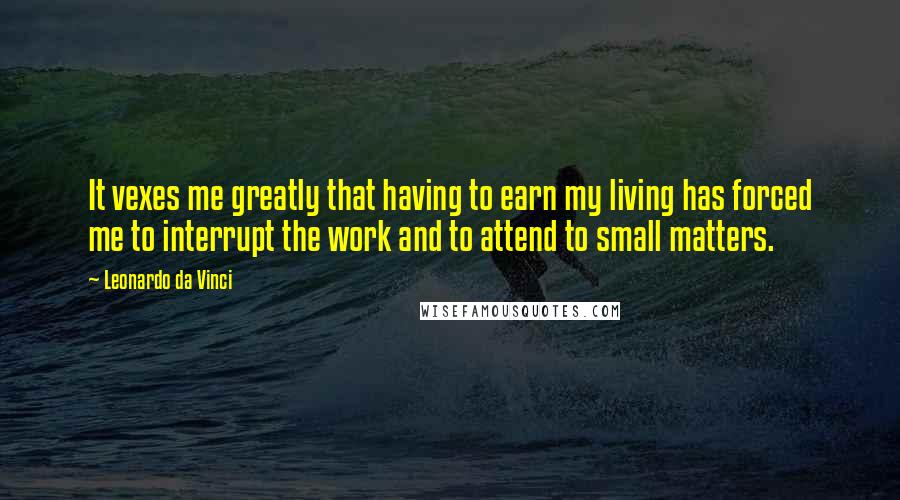 Leonardo Da Vinci Quotes: It vexes me greatly that having to earn my living has forced me to interrupt the work and to attend to small matters.
