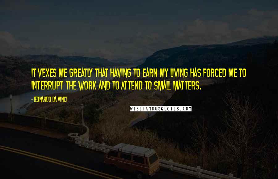 Leonardo Da Vinci Quotes: It vexes me greatly that having to earn my living has forced me to interrupt the work and to attend to small matters.