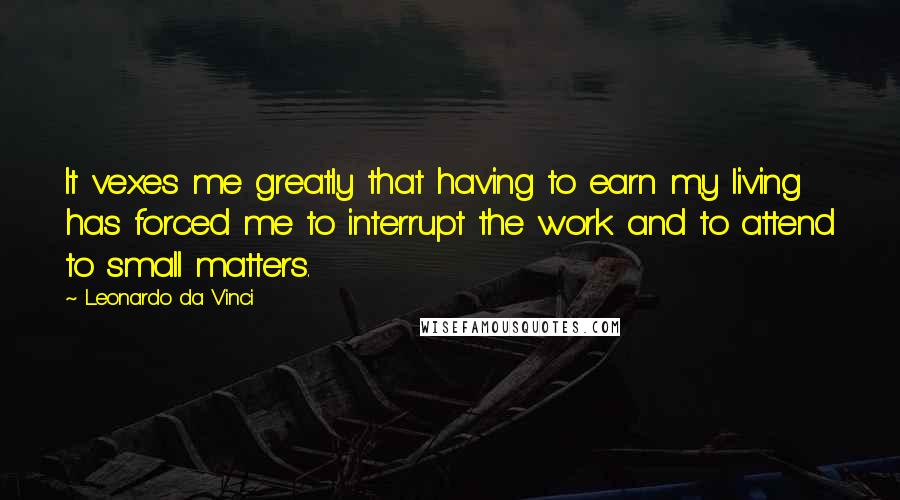 Leonardo Da Vinci Quotes: It vexes me greatly that having to earn my living has forced me to interrupt the work and to attend to small matters.