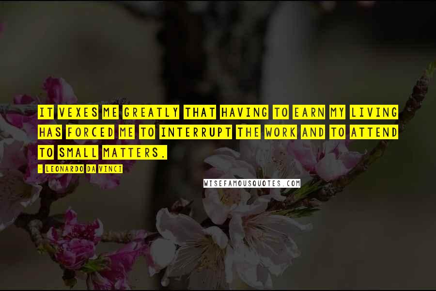 Leonardo Da Vinci Quotes: It vexes me greatly that having to earn my living has forced me to interrupt the work and to attend to small matters.