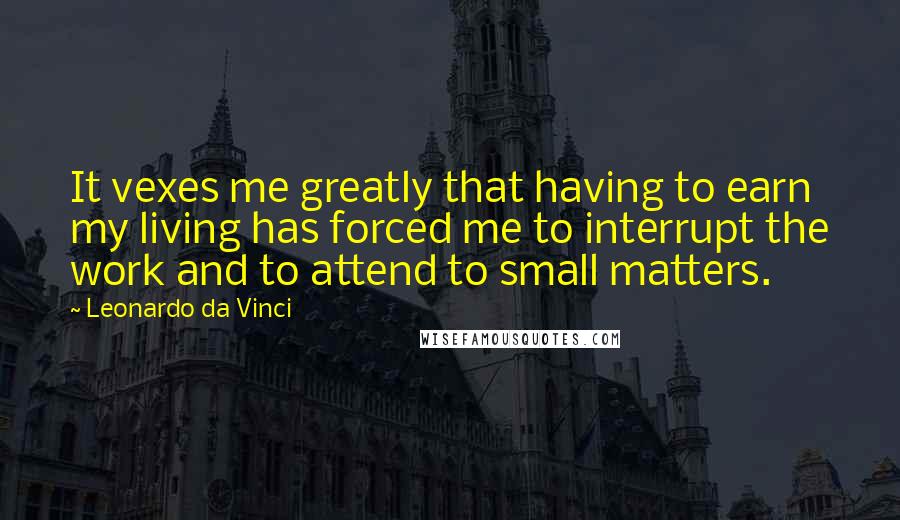 Leonardo Da Vinci Quotes: It vexes me greatly that having to earn my living has forced me to interrupt the work and to attend to small matters.