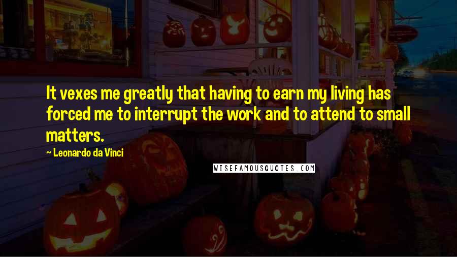 Leonardo Da Vinci Quotes: It vexes me greatly that having to earn my living has forced me to interrupt the work and to attend to small matters.