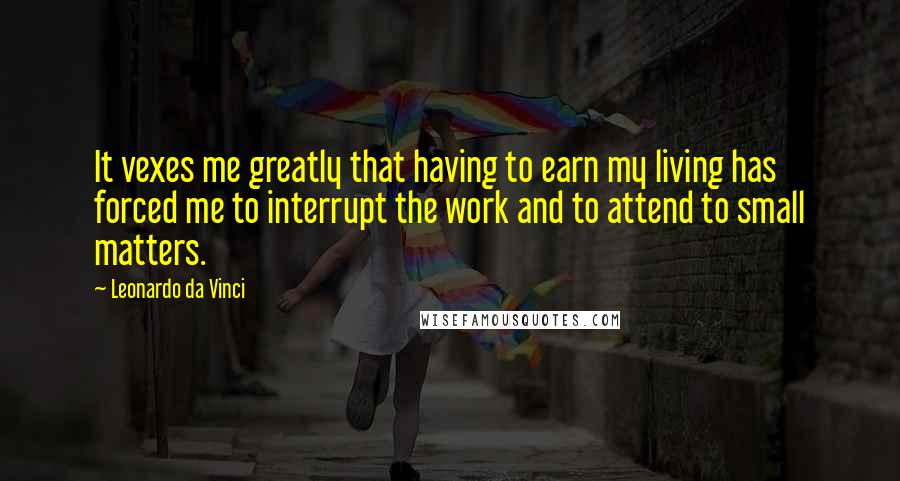 Leonardo Da Vinci Quotes: It vexes me greatly that having to earn my living has forced me to interrupt the work and to attend to small matters.