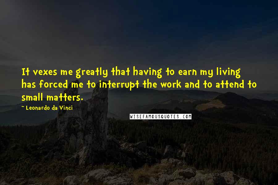 Leonardo Da Vinci Quotes: It vexes me greatly that having to earn my living has forced me to interrupt the work and to attend to small matters.