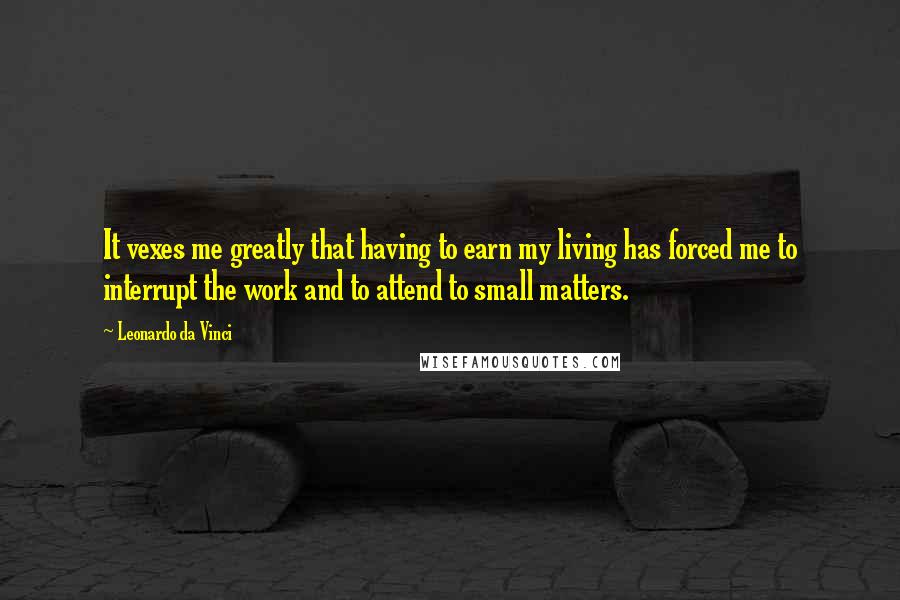 Leonardo Da Vinci Quotes: It vexes me greatly that having to earn my living has forced me to interrupt the work and to attend to small matters.