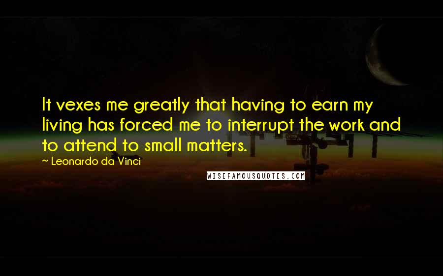 Leonardo Da Vinci Quotes: It vexes me greatly that having to earn my living has forced me to interrupt the work and to attend to small matters.